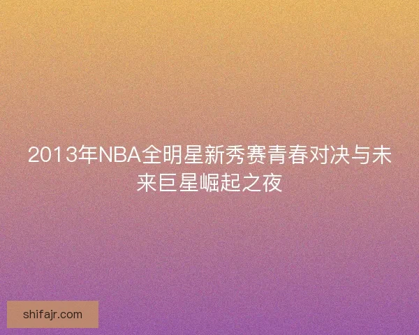 2013年NBA全明星新秀赛青春对决与未来巨星崛起之夜 2013年NBA全明星新秀赛青春对决与未来巨星崛起之夜