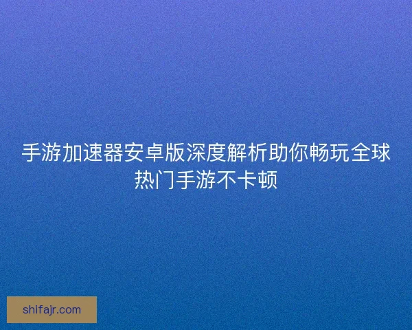 手游加速器安卓版深度解析助你畅玩全球热门手游不卡顿