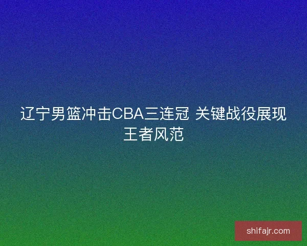 辽宁男篮冲击CBA三连冠 关键战役展现王者风范 辽宁男篮冲击CBA三连冠 关键战役展现王者风范