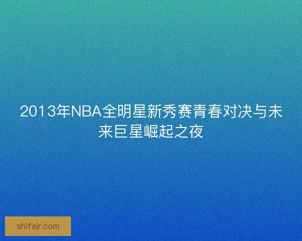 2013年NBA全明星新秀赛青春对决与未来巨星崛起之夜