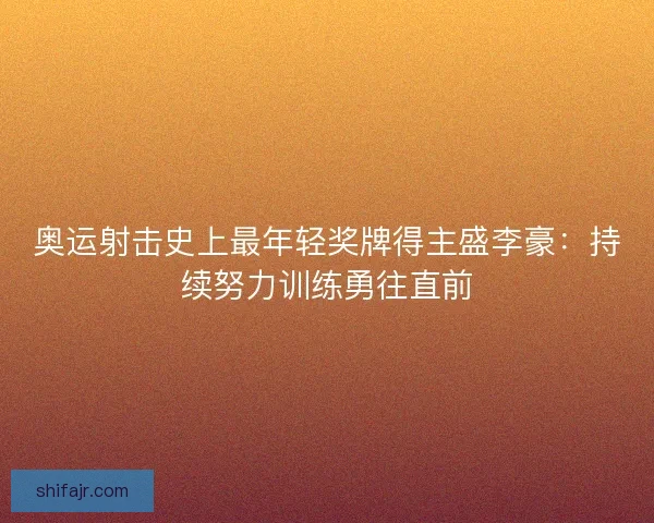 奥运射击史上最年轻奖牌得主盛李豪:持续努力训练勇往直前 奥运射击史上最年轻奖牌得主盛李豪:持续努力训练勇往直前