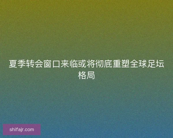 夏季转会窗口来临或将彻底重塑全球足坛格局 夏季转会窗口来临或将彻底重塑全球足坛格局